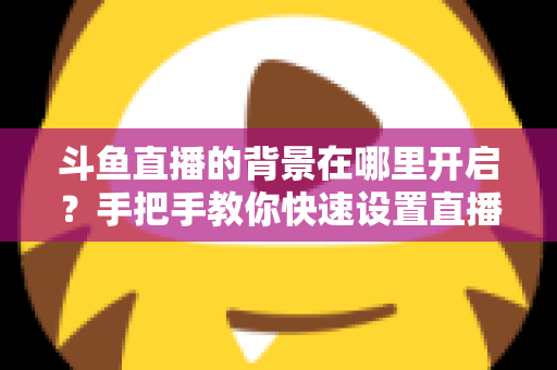 斗鱼直播的背景在哪里开启？手把手教你快速设置直播间与个人主页背景的完整攻略