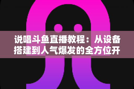 说唱斗鱼直播教程:从设备搭建到人气爆发的全方位开播指南 说唱斗鱼直播教程:从设备搭建到人气爆发的全方位开播指南