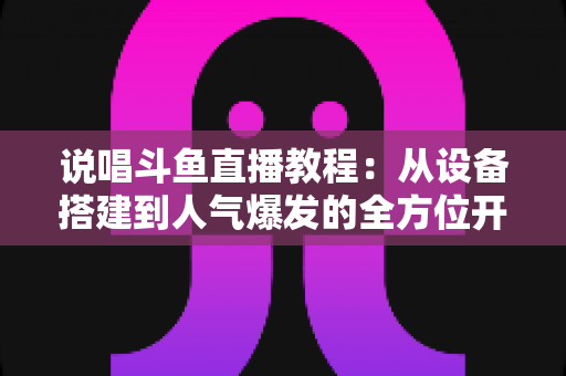 说唱斗鱼直播教程：从设备搭建到人气爆发的全方位开播指南
