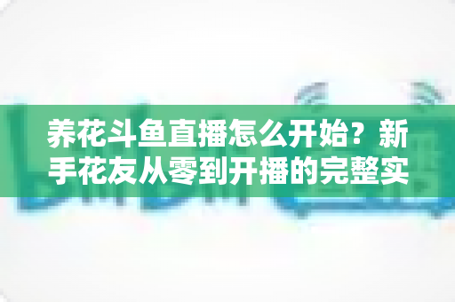 养花斗鱼直播怎么开始？新手花友从零到开播的完整实战指南