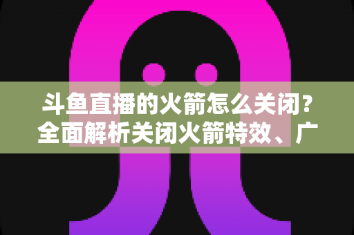 斗鱼直播的火箭怎么关闭？全面解析关闭火箭特效、广播与提醒的实用教程