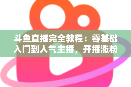 斗鱼直播完全教程：零基础入门到人气主播，开播涨粉与变现一站式实战指南
