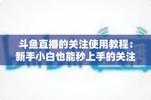 斗鱼直播的关注使用教程：新手小白也能秒上手的关注功能全攻略
