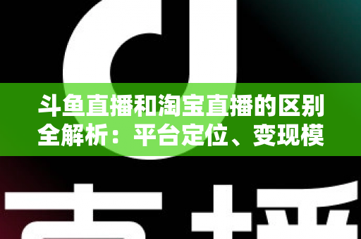 斗鱼直播和淘宝直播的区别全解析：平台定位、变现模式与用户生态深度对比指南