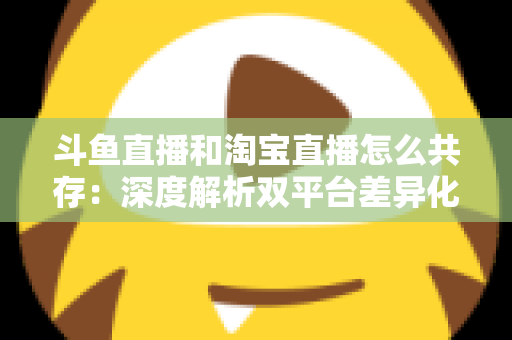 斗鱼直播和淘宝直播怎么共存：深度解析双平台差异化定位与融合共生策略