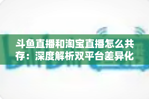 斗鱼直播和淘宝直播怎么共存：深度解析双平台差异化定位与融合共生策略