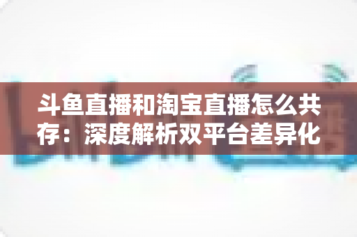 斗鱼直播和淘宝直播怎么共存：深度解析双平台差异化定位与融合共生策略