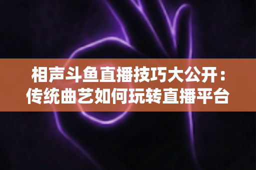 相声斗鱼直播技巧大公开：传统曲艺如何玩转直播平台实战指南