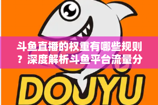 斗鱼直播的权重有哪些规则？深度解析斗鱼平台流量分配机制与权重提升实战指南
