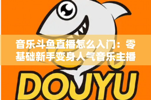 音乐斗鱼直播怎么入门:零基础新手变身人气音乐主播的完整实战攻略 音乐斗鱼直播怎么入门:零基础新手变身人气音乐主播的完整实战攻略