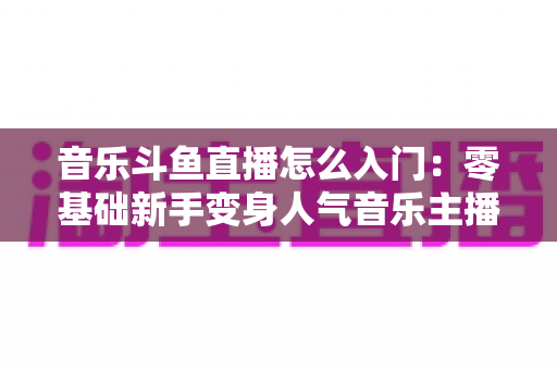 音乐斗鱼直播怎么入门：零基础新手变身人气音乐主播的完整实战攻略