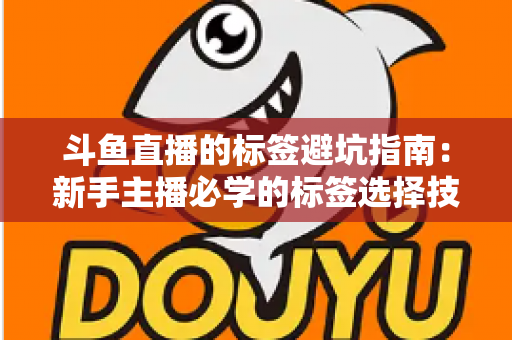 斗鱼直播的标签避坑指南：新手主播必学的标签选择技巧与常见误区全解析