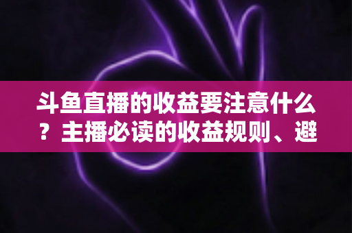 斗鱼直播的收益要注意什么？主播必读的收益规则、避坑指南与合规变现全解析