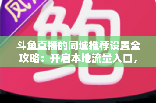 斗鱼直播的同城推荐设置全攻略：开启本地流量入口，精准触达同城观众的实用指南