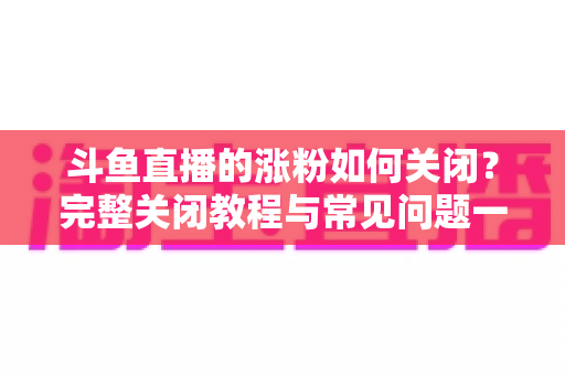 斗鱼直播的涨粉如何关闭？完整关闭教程与常见问题一网打尽