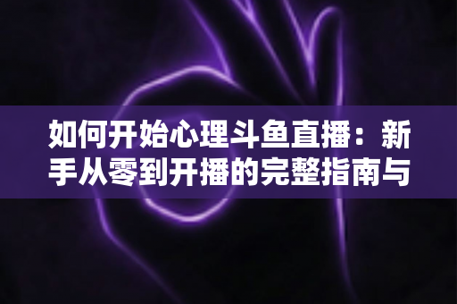 如何开始心理斗鱼直播：新手从零到开播的完整指南与实战技巧