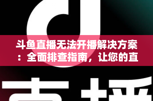 斗鱼直播无法开播解决方案：全面排查指南，让您的直播间快速恢复正常