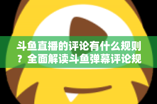 斗鱼直播的评论有什么规则?全面解读斗鱼弹幕评论规范与实用指南 斗鱼直播的评论有什么规则?全面解读斗鱼弹幕评论规范与实用指南