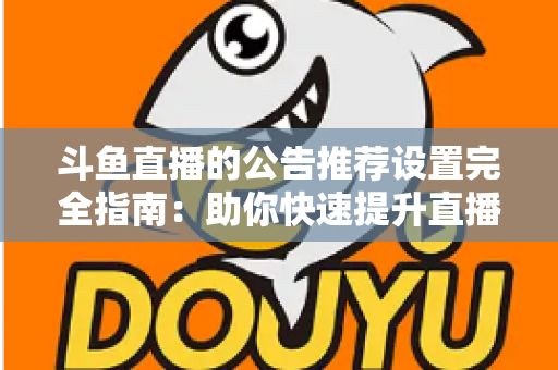 斗鱼直播的公告推荐设置完全指南：助你快速提升直播间人气与互动的实用攻略