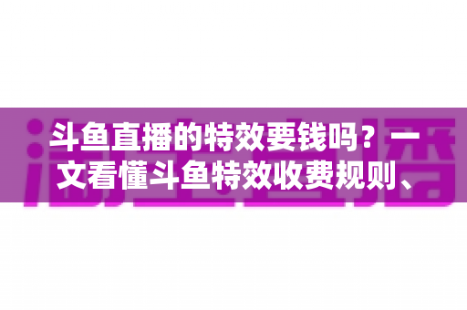 斗鱼直播的特效要钱吗？一文看懂斗鱼特效收费规则、免费特效清单与实用省钱攻略