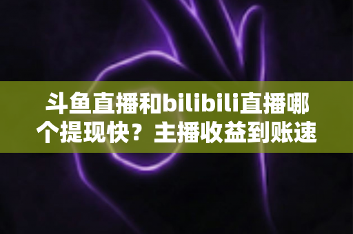 斗鱼直播和bilibili直播哪个提现快？主播收益到账速度全方位对比与实用攻略