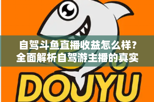 自驾斗鱼直播收益怎么样？全面解析自驾游主播的真实收入水平与变现攻略