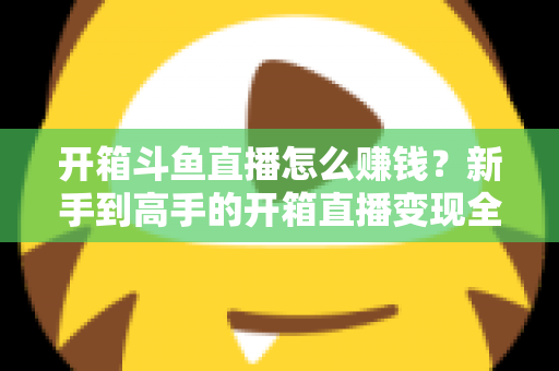 开箱斗鱼直播怎么赚钱？新手到高手的开箱直播变现全攻略