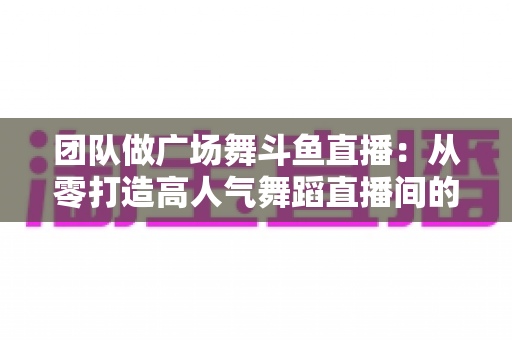 团队做广场舞斗鱼直播：从零打造高人气舞蹈直播间的完整指南