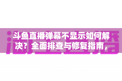 斗鱼直播弹幕不显示如何解决？全面排查与修复指南，快速找回您的弹幕互动体验