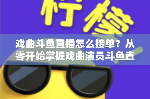 戏曲斗鱼直播怎么接单？从零开始掌握戏曲演员斗鱼直播接单全流程实战攻略