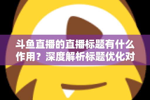 斗鱼直播的直播标题有什么作用？深度解析标题优化对直播间流量与人气的关键影响