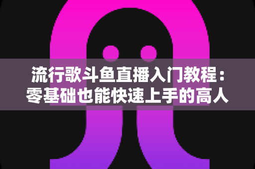 流行歌斗鱼直播入门教程:零基础也能快速上手的高人气唱歌直播间搭建全攻略 流行歌斗鱼直播入门教程:零基础也能快速上手的高人气唱歌直播间搭建全攻略