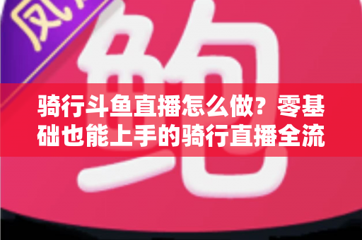 骑行斗鱼直播怎么做？零基础也能上手的骑行直播全流程指南