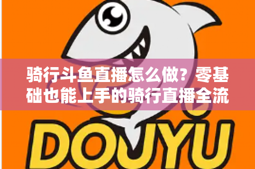 骑行斗鱼直播怎么做？零基础也能上手的骑行直播全流程指南