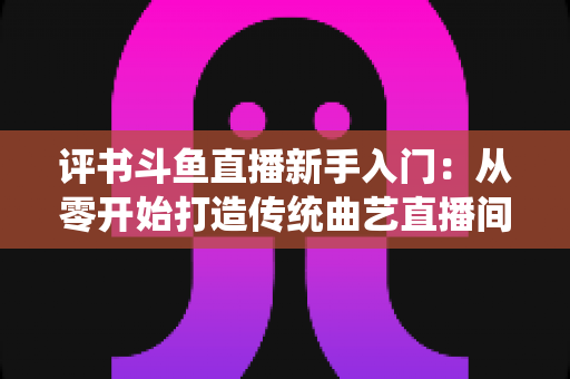 评书斗鱼直播新手入门：从零开始打造传统曲艺直播间的完整指南