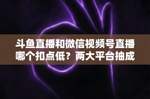 斗鱼直播和微信视频号直播哪个扣点低？两大平台抽成规则与收益深度对比