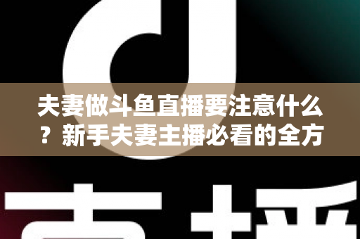 夫妻做斗鱼直播要注意什么？新手夫妻主播必看的全方位避坑指南