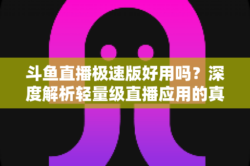 斗鱼直播极速版好用吗？深度解析轻量级直播应用的真实使用体验与优缺点