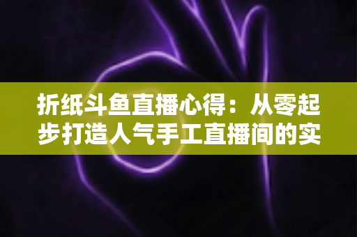 折纸斗鱼直播心得：从零起步打造人气手工直播间的实战指南
