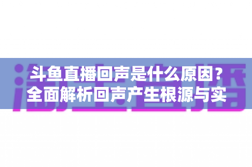 斗鱼直播回声是什么原因？全面解析回声产生根源与实用解决方案