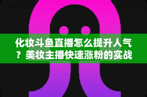化妆斗鱼直播怎么提升人气？美妆主播快速涨粉的实战指南全解析