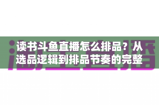 读书斗鱼直播怎么排品？从选品逻辑到排品节奏的完整实战指南