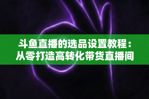 斗鱼直播的选品设置教程：从零打造高转化带货直播间的完整指南