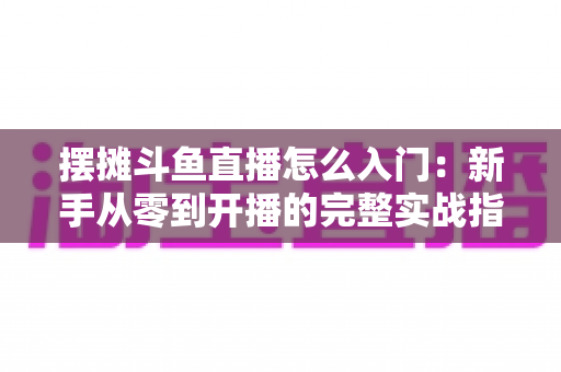 摆摊斗鱼直播怎么入门：新手从零到开播的完整实战指南，教你边摆摊边赚钱