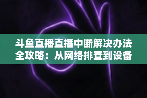 斗鱼直播直播中断解决办法全攻略：从网络排查到设备优化，一篇搞定所有卡顿与掉线难题