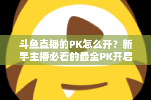 斗鱼直播的PK怎么开？新手主播必看的最全PK开启攻略与实战技巧指南