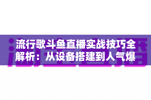 流行歌斗鱼直播实战技巧全解析：从设备搭建到人气爆棚的完整进阶指南