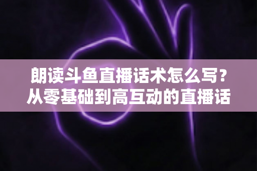 朗读斗鱼直播话术怎么写？从零基础到高互动的直播话术创作全攻略