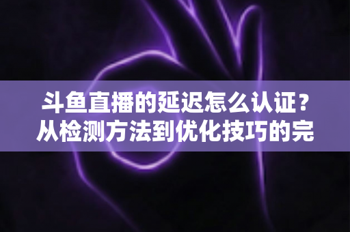 斗鱼直播的延迟怎么认证？从检测方法到优化技巧的完整指南