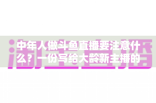 中年人做斗鱼直播要注意什么？一份写给大龄新主播的全景避坑指南